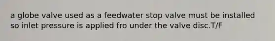 a globe valve used as a feedwater stop valve must be installed so inlet pressure is applied fro under the valve disc.T/F