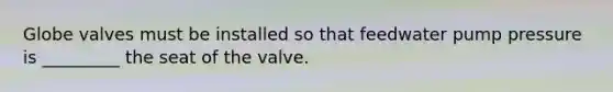 Globe valves must be installed so that feedwater pump pressure is _________ the seat of the valve.