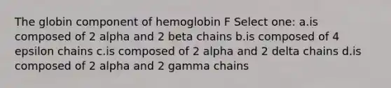 The globin component of hemoglobin F Select one: a.is composed of 2 alpha and 2 beta chains b.is composed of 4 epsilon chains c.is composed of 2 alpha and 2 delta chains d.is composed of 2 alpha and 2 gamma chains