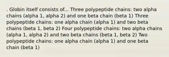 . Globin itself consists of... Three polypeptide chains: two alpha chains (alpha 1, alpha 2) and one beta chain (beta 1) Three polypeptide chains: one alpha chain (alpha 1) and two beta chains (beta 1, beta 2) Four polypeptide chains: two alpha chains (alpha 1, alpha 2) and two beta chains (beta 1, beta 2) Two polypeptide chains: one alpha chain (alpha 1) and one beta chain (beta 1)