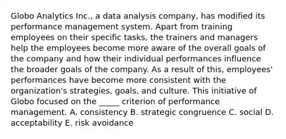 Globo Analytics Inc., a data analysis company, has modified its performance management system. Apart from training employees on their specific tasks, the trainers and managers help the employees become more aware of the overall goals of the company and how their individual performances influence the broader goals of the company. As a result of this, employees' performances have become more consistent with the organization's strategies, goals, and culture. This initiative of Globo focused on the _____ criterion of performance management. A. consistency B. strategic congruence C. social D. acceptability E. risk avoidance