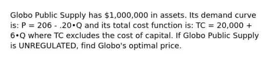 Globo Public Supply has 1,000,000 in assets. Its demand curve is: P = 206 - .20•Q and its total cost function is: TC = 20,000 + 6•Q where TC excludes the cost of capital. If Globo Public Supply is UNREGULATED, find Globo's optimal price.