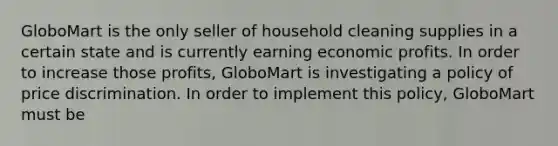 GloboMart is the only seller of household cleaning supplies in a certain state and is currently earning economic profits. In order to increase those profits, GloboMart is investigating a policy of price discrimination. In order to implement this policy, GloboMart must be