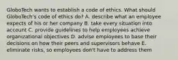 GloboTech wants to establish a code of ethics. What should GloboTech's code of ethics do? A. describe what an employee expects of his or her company B. take every situation into account C. provide guidelines to help employees achieve organizational objectives D. advise employees to base their decisions on how their peers and supervisors behave E. eliminate risks, so employees don't have to address them