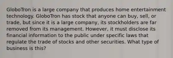 GloboTron is a large company that produces home entertainment technology. GloboTron has stock that anyone can buy, sell, or trade, but since it is a large company, its stockholders are far removed from its management. However, it must disclose its financial information to the public under specific laws that regulate the trade of stocks and other securities. What type of business is this?