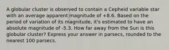 A globular cluster is observed to contain a Cepheid variable star with an average apparent magnitude of +8.6. Based on the period of variation of its magnitude, it's estimated to have an absolute magnitude of -5.3. How far away from the Sun is this globular cluster? Express your answer in parsecs, rounded to the nearest 100 parsecs.