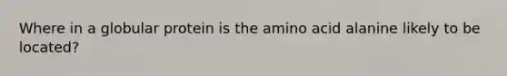 Where in a globular protein is the amino acid alanine likely to be located?