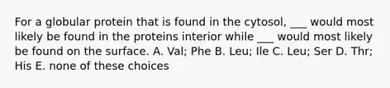 For a globular protein that is found in the cytosol, ___ would most likely be found in the proteins interior while ___ would most likely be found on the surface. A. Val; Phe B. Leu; Ile C. Leu; Ser D. Thr; His E. none of these choices