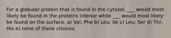 For a globular protein that is found in the cytosol, ___ would most likely be found in the proteins interior while ___ would most likely be found on the surface. a) Val; Phe b) Leu; Ile c) Leu; Ser d) Thr; His e) none of these choices