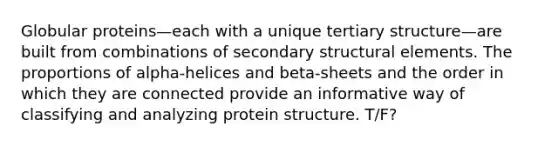 Globular proteins—each with a unique tertiary structure—are built from combinations of secondary structural elements. The proportions of alpha-helices and beta-sheets and the order in which they are connected provide an informative way of classifying and analyzing protein structure. T/F?