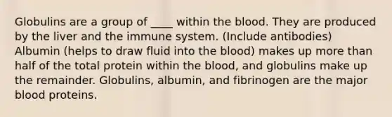 Globulins are a group of ____ within the blood. They are produced by the liver and the immune system. (Include antibodies) Albumin (helps to draw fluid into the blood) makes up more than half of the total protein within the blood, and globulins make up the remainder. Globulins, albumin, and fibrinogen are the major blood proteins.