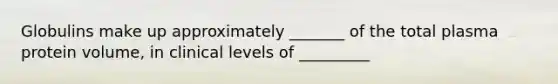 Globulins make up approximately _______ of the total plasma protein volume, in clinical levels of _________