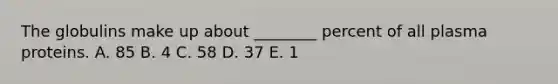 The globulins make up about ________ percent of all plasma proteins. A. 85 B. 4 C. 58 D. 37 E. 1