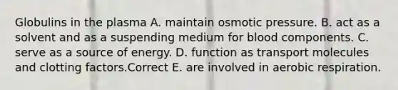 Globulins in the plasma A. maintain osmotic pressure. B. act as a solvent and as a suspending medium for blood components. C. serve as a source of energy. D. function as transport molecules and clotting factors.Correct E. are involved in aerobic respiration.