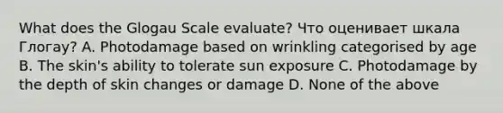 What does the Glogau Scale evaluate? Что оценивает шкала Глогау? A. Photodamage based on wrinkling categorised by age B. The skin's ability to tolerate sun exposure C. Photodamage by the depth of skin changes or damage D. None of the above