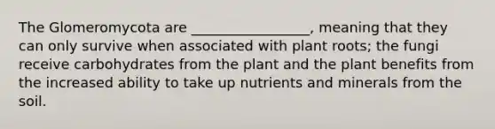 The Glomeromycota are _________________, meaning that they can only survive when associated with plant roots; the fungi receive carbohydrates from the plant and the plant benefits from the increased ability to take up nutrients and minerals from the soil.