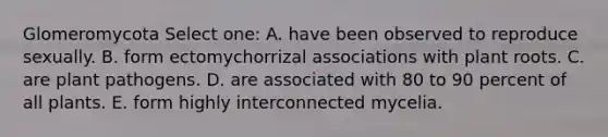Glomeromycota Select one: A. have been observed to reproduce sexually. B. form ectomychorrizal associations with plant roots. C. are plant pathogens. D. are associated with 80 to 90 percent of all plants. E. form highly interconnected mycelia.
