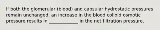 If both the glomerular (blood) and capsular hydrostatic pressures remain unchanged, an increase in the blood colloid osmotic pressure results in _____________ in the net filtration pressure.