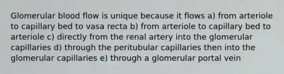 Glomerular blood flow is unique because it flows a) from arteriole to capillary bed to vasa recta b) from arteriole to capillary bed to arteriole c) directly from the renal artery into the glomerular capillaries d) through the peritubular capillaries then into the glomerular capillaries e) through a glomerular portal vein