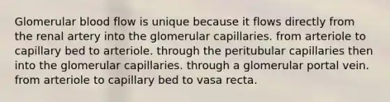 Glomerular blood flow is unique because it flows directly from the renal artery into the glomerular capillaries. from arteriole to capillary bed to arteriole. through the peritubular capillaries then into the glomerular capillaries. through a glomerular portal vein. from arteriole to capillary bed to vasa recta.