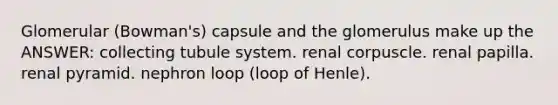 Glomerular (Bowman's) capsule and the glomerulus make up the ANSWER: collecting tubule system. renal corpuscle. renal papilla. renal pyramid. nephron loop (loop of Henle).