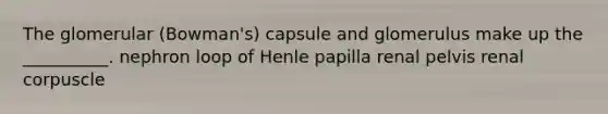 The glomerular (Bowman's) capsule and glomerulus make up the __________. nephron loop of Henle papilla renal pelvis renal corpuscle