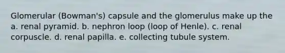 Glomerular (Bowman's) capsule and the glomerulus make up the a. renal pyramid. b. nephron loop (loop of Henle). c. renal corpuscle. d. renal papilla. e. collecting tubule system.