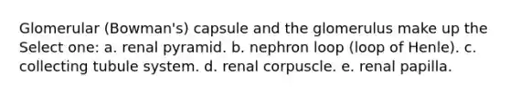 Glomerular (Bowman's) capsule and the glomerulus make up the Select one: a. renal pyramid. b. nephron loop (loop of Henle). c. collecting tubule system. d. renal corpuscle. e. renal papilla.