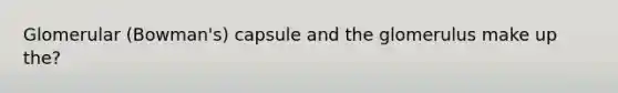 Glomerular (Bowman's) capsule and the glomerulus make up the?