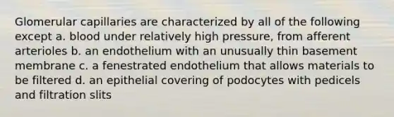 Glomerular capillaries are characterized by all of the following except a. blood under relatively high pressure, from afferent arterioles b. an endothelium with an unusually thin basement membrane c. a fenestrated endothelium that allows materials to be filtered d. an epithelial covering of podocytes with pedicels and filtration slits