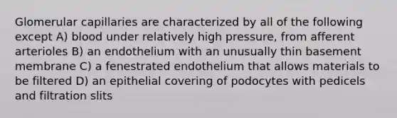 Glomerular capillaries are characterized by all of the following except A) blood under relatively high pressure, from afferent arterioles B) an endothelium with an unusually thin basement membrane C) a fenestrated endothelium that allows materials to be filtered D) an epithelial covering of podocytes with pedicels and filtration slits