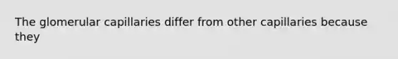 The glomerular capillaries differ from other capillaries because they