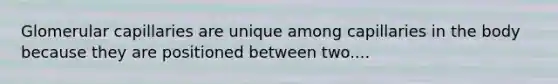 Glomerular capillaries are unique among capillaries in the body because they are positioned between two....