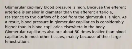 Glomerular capillary <a href='https://www.questionai.com/knowledge/kD0HacyPBr-blood-pressure' class='anchor-knowledge'>blood pressure</a> is high. Because the efferent arteriole is smaller in diameter than the afferent arteriole, resistance to the outflow of blood from the glomerulus is high. As a result, blood pressure in glomerular capillaries is considerably higher than in blood capillaries elsewhere in the body. Glomerular capillaries also are about 50 times leakier than blood capillaries in most other tissues, mainly because of their large fenestrations.