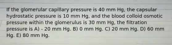 If the glomerular capillary pressure is 40 mm Hg, the capsular hydrostatic pressure is 10 mm Hg, and <a href='https://www.questionai.com/knowledge/k7oXMfj7lk-the-blood' class='anchor-knowledge'>the blood</a> colloid osmotic pressure within the glomerulus is 30 mm Hg, the filtration pressure is A) - 20 mm Hg. B) 0 mm Hg. C) 20 mm Hg. D) 60 mm Hg. E) 80 mm Hg.