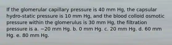 If the glomerular capillary pressure is 40 mm Hg, the capsular hydro-static pressure is 10 mm Hg, and the blood colloid osmotic pressure within the glomerulus is 30 mm Hg, the filtration pressure is a. −20 mm Hg. b. 0 mm Hg. c. 20 mm Hg. d. 60 mm Hg. e. 80 mm Hg.