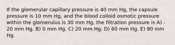 If the glomerular capillary pressure is 40 mm Hg, the capsule pressure is 10 mm Hg, and the blood colloid osmotic pressure within the glomerulus is 30 mm Hg, the filtration pressure is A) - 20 mm Hg. B) 0 mm Hg. C) 20 mm Hg. D) 60 mm Hg. E) 80 mm Hg.