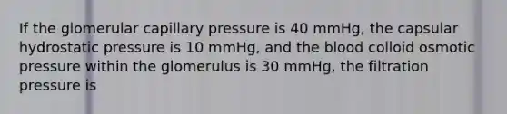 If the glomerular capillary pressure is 40 mmHg, the capsular hydrostatic pressure is 10 mmHg, and the blood colloid osmotic pressure within the glomerulus is 30 mmHg, the filtration pressure is