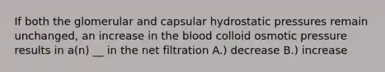 If both the glomerular and capsular hydrostatic pressures remain unchanged, an increase in <a href='https://www.questionai.com/knowledge/k7oXMfj7lk-the-blood' class='anchor-knowledge'>the blood</a> colloid osmotic pressure results in a(n) __ in the net filtration A.) decrease B.) increase