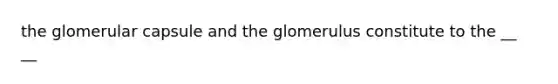 the glomerular capsule and the glomerulus constitute to the __ __