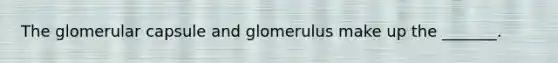 The glomerular capsule and glomerulus make up the _______.