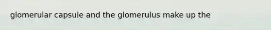 glomerular capsule and the glomerulus make up the