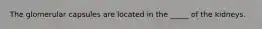 The glomerular capsules are located in the _____ of the kidneys.