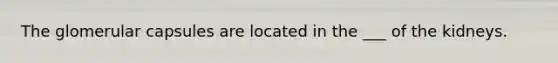 The glomerular capsules are located in the ___ of the kidneys.