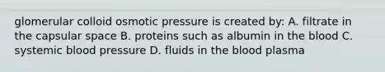 glomerular colloid osmotic pressure is created by: A. filtrate in the capsular space B. proteins such as albumin in the blood C. systemic blood pressure D. fluids in the blood plasma