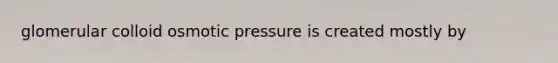 glomerular colloid osmotic pressure is created mostly by