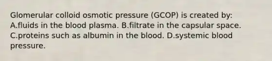 Glomerular colloid osmotic pressure (GCOP) is created by: A.fluids in the blood plasma. B.filtrate in the capsular space. C.proteins such as albumin in the blood. D.systemic blood pressure.