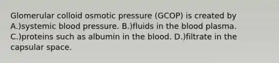 Glomerular colloid osmotic pressure (GCOP) is created by A.)systemic blood pressure. B.)fluids in the blood plasma. C.)proteins such as albumin in the blood. D.)filtrate in the capsular space.