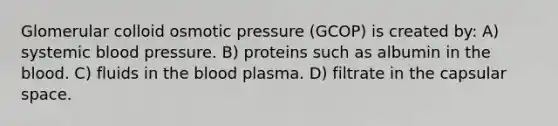 Glomerular colloid osmotic pressure (GCOP) is created by: A) systemic blood pressure. B) proteins such as albumin in the blood. C) fluids in the blood plasma. D) filtrate in the capsular space.