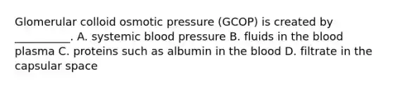 Glomerular colloid osmotic pressure (GCOP) is created by __________. A. systemic <a href='https://www.questionai.com/knowledge/kD0HacyPBr-blood-pressure' class='anchor-knowledge'>blood pressure</a> B. fluids in <a href='https://www.questionai.com/knowledge/k7oXMfj7lk-the-blood' class='anchor-knowledge'>the blood</a> plasma C. proteins such as albumin in the blood D. filtrate in the capsular space